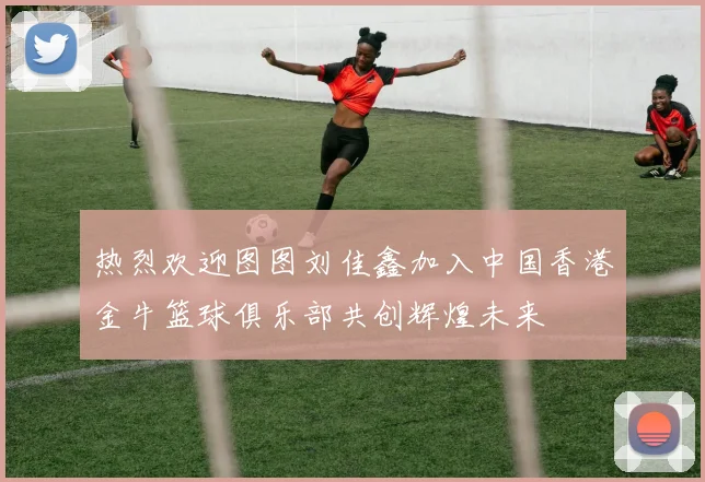热烈欢迎图图刘佳鑫加入中国香港金牛篮球俱乐部共创辉煌未来