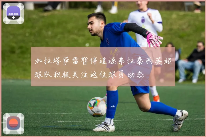 加拉塔萨雷暂停追逐弗拉泰西英超球队积极关注这位球员动态