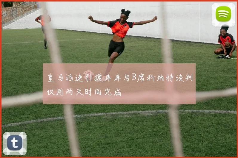 皇马迅速引援库库与B席科纳特谈判仅用两天时间完成
