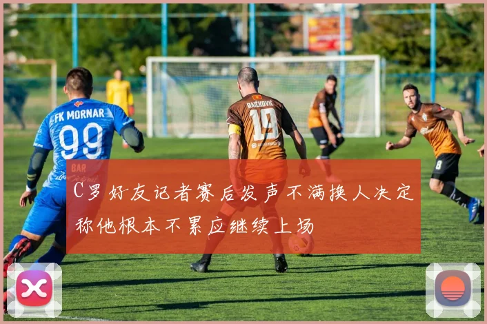 C罗好友记者赛后发声不满换人决定称他根本不累应继续上场