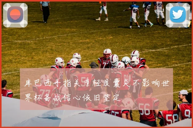 库巴西手指关节轻度囊炎不影响世界杯备战信心依旧坚定
