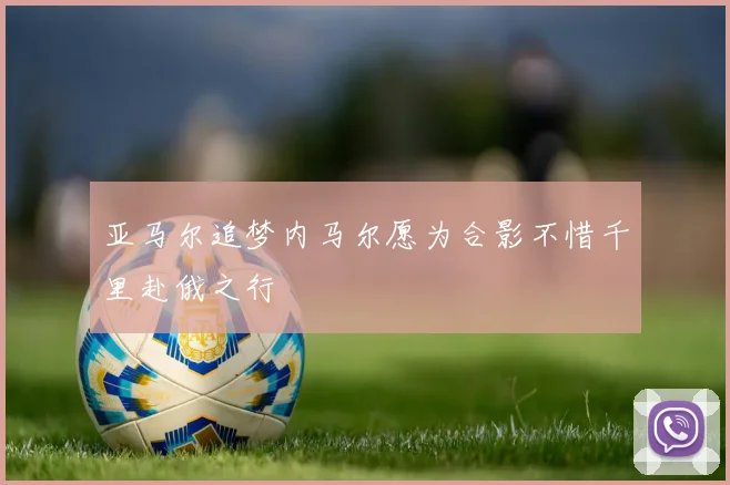 亚马尔追梦内马尔愿为合影不惜千里赴俄之行