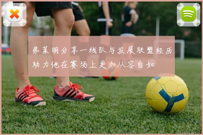 弗莱明分享一线队与发展联盟经历助力他在赛场上更加从容自如