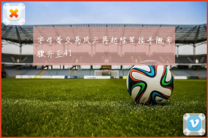 字母哥交易风云再起绿军接手概率骤升至41