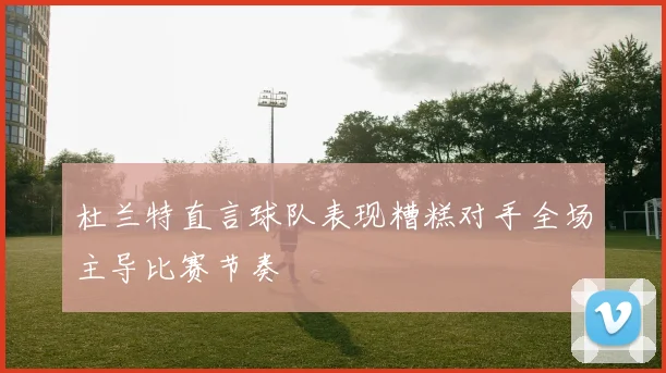 杜兰特直言球队表现糟糕对手全场主导比赛节奏