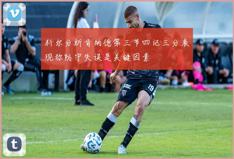 科尔分析肯纳德第三节四记三分表现称防守失误是关键因素