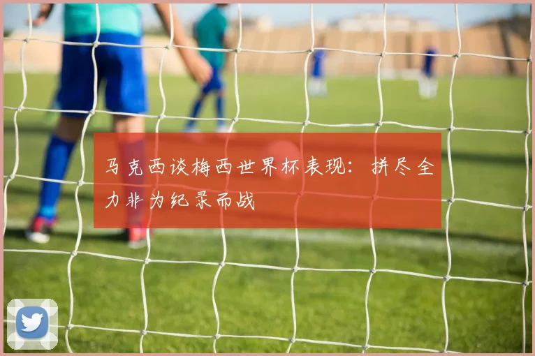 马克西谈梅西世界杯表现：拼尽全力非为纪录而战