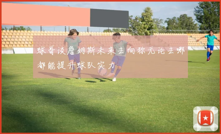球哥谈詹姆斯未来去向称无论去哪都能提升球队实力