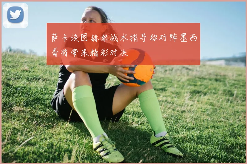 萨卡谈图赫尔战术指导称对阵墨西哥将带来精彩对决