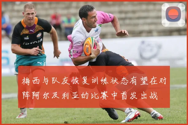梅西与队友恢复训练状态有望在对阵阿尔及利亚的比赛中首发出战