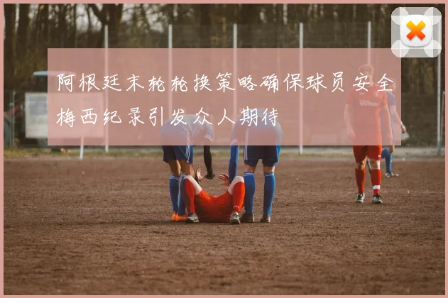 阿根廷末轮轮换策略确保球员安全梅西纪录引发众人期待