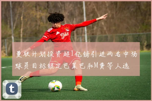 曼联计划投资超1亿镑引进两名中场球员目标锁定巴莱巴和M费等人选