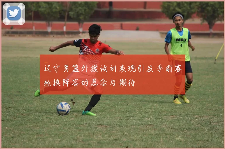 辽宁男篮外援试训表现引发季前赛轮换阵容的悬念与期待