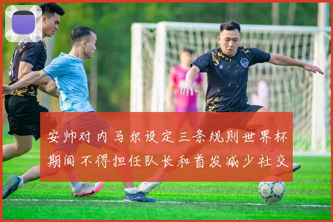安帅对内马尔设定三条规则世界杯期间不得担任队长和首发减少社交媒体使用