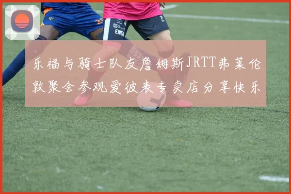 乐福与骑士队友詹姆斯JRTT弗莱伦敦聚会参观爱彼表专卖店分享快乐时光