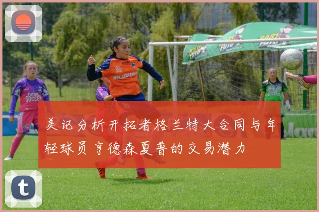 美记分析开拓者格兰特大合同与年轻球员亨德森夏普的交易潜力