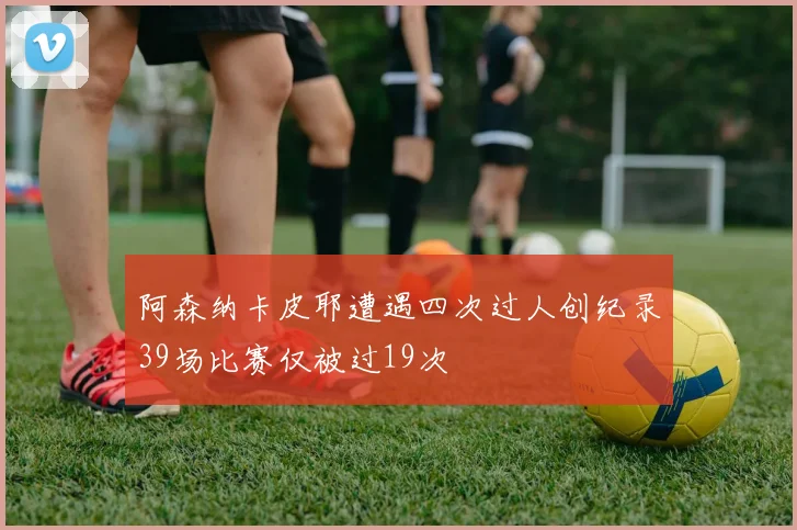 阿森纳卡皮耶遭遇四次过人创纪录39场比赛仅被过19次