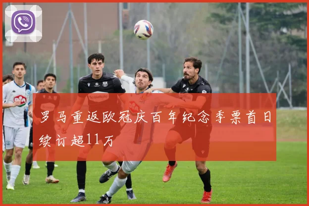 罗马重返欧冠庆百年纪念季票首日续订超11万