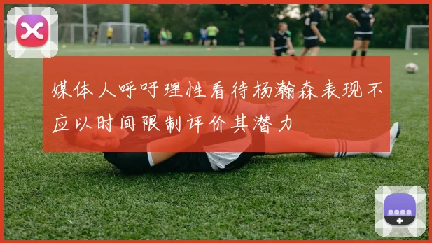 媒体人呼吁理性看待杨瀚森表现不应以时间限制评价其潜力
