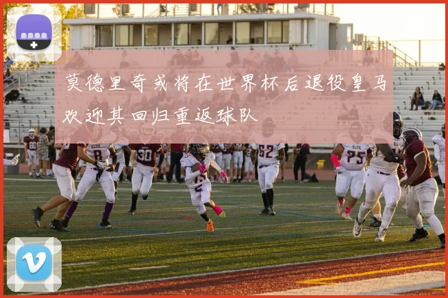 莫德里奇或将在世界杯后退役皇马欢迎其回归重返球队