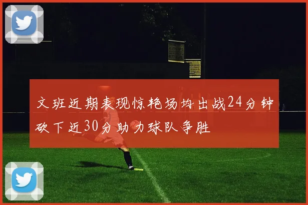 文班近期表现惊艳场均出战24分钟砍下近30分助力球队争胜