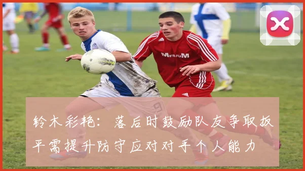 铃木彩艳：落后时鼓励队友争取扳平需提升防守应对对手个人能力