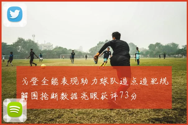 戈登全能表现助力球队造点造犯规解围抢断数据亮眼获评73分