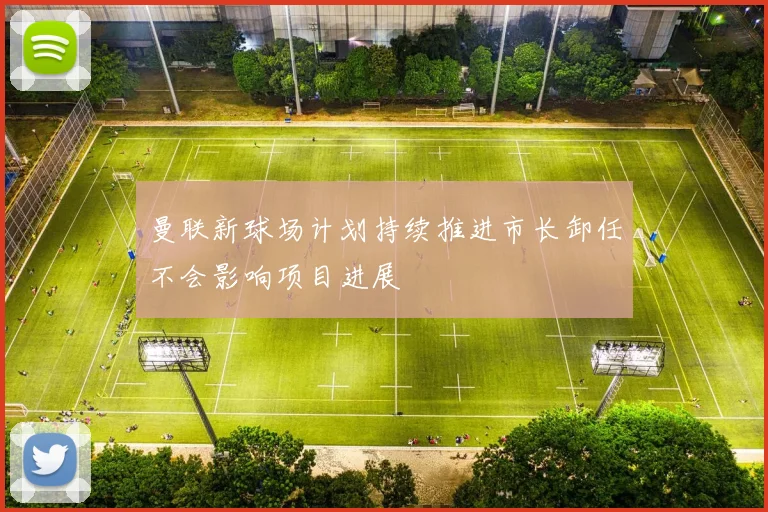 曼联新球场计划持续推进市长卸任不会影响项目进展