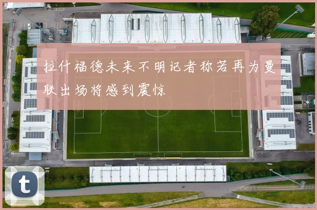 拉什福德未来不明记者称若再为曼联出场将感到震惊