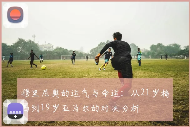 穆里尼奥的运气与命运：从21岁梅西到19岁亚马尔的对决分析