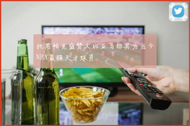 托尼帕克盛赞文班亚马称其为当今NBA最强天才球员