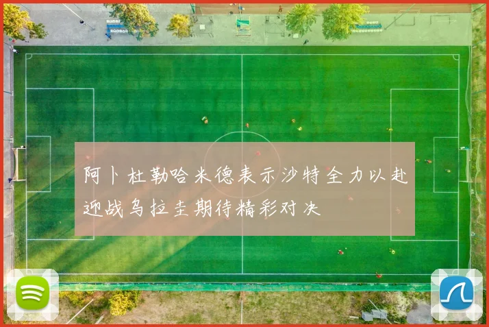阿卜杜勒哈米德表示沙特全力以赴迎战乌拉圭期待精彩对决