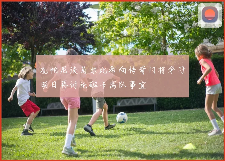 孔帕尼谈乌尔比希向传奇门将学习明日再讨论磁卡离队事宜